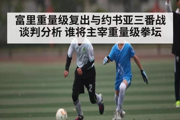 富里重量级复出与约书亚三番战谈判分析 谁将主宰重量级拳坛